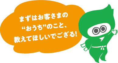 まずはお客さまの“おうち”のこと教えてほしいでござる！